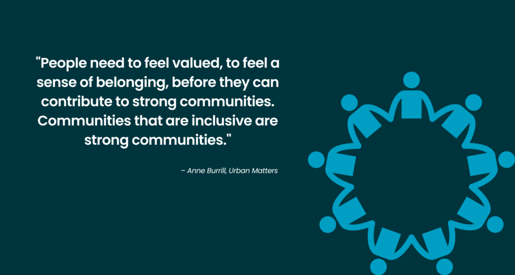 Quote from Anne Burrill: People need to feel valued, to feel a sense of belonging, before they can contribute to strong communities. Communities that are inclusive are strong communities. 